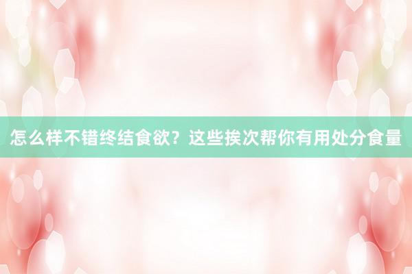 怎么样不错终结食欲？这些挨次帮你有用处分食量