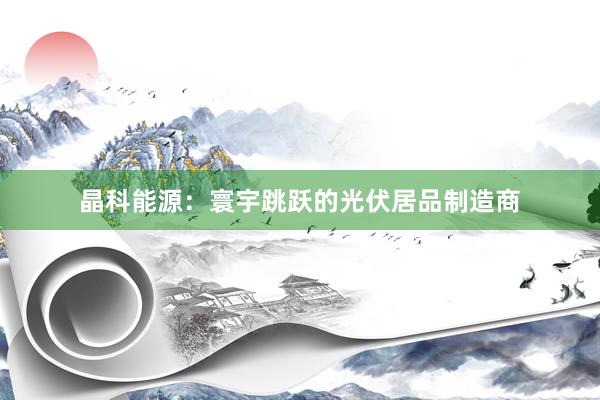 晶科能源：寰宇跳跃的光伏居品制造商