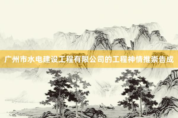 广州市水电建设工程有限公司的工程神情推崇告成