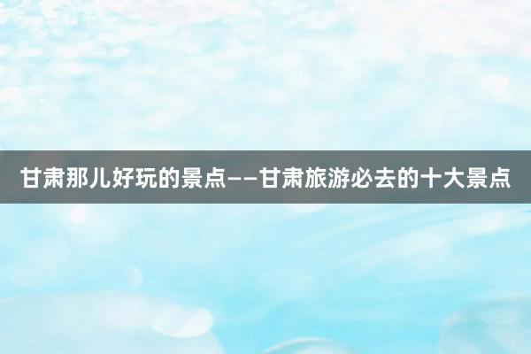 甘肃那儿好玩的景点——甘肃旅游必去的十大景点